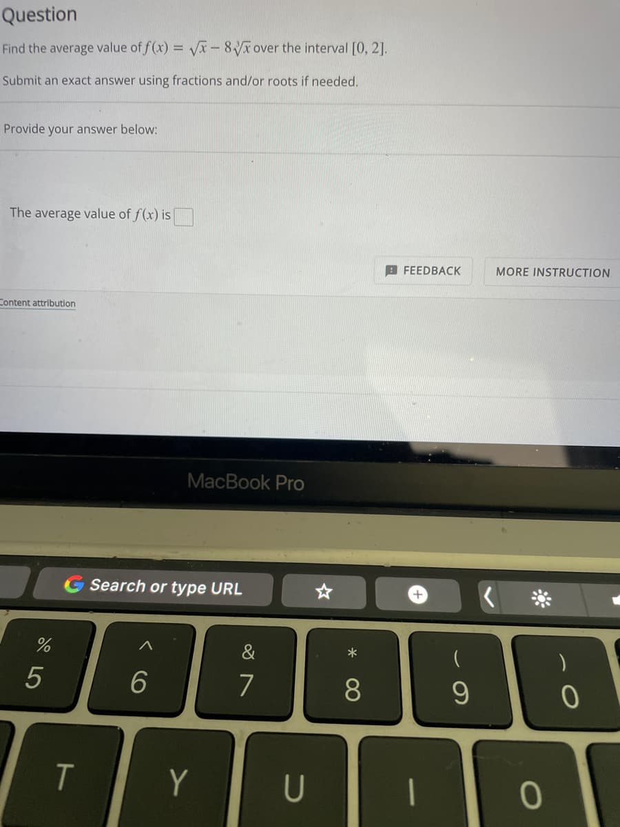 Question
Find the average value of
f(x)=√x-8
over the interval [0, 2].
Submit an exact answer using fractions and/or roots if needed.
Provide your answer below:
The average value of f(x) is
Content attribution
%
5
T
MacBook Pro
Search or type URL
6
Y
7
U
*
8
FEEDBACK
+
1
(
9
MORE INSTRUCTION.
0
0