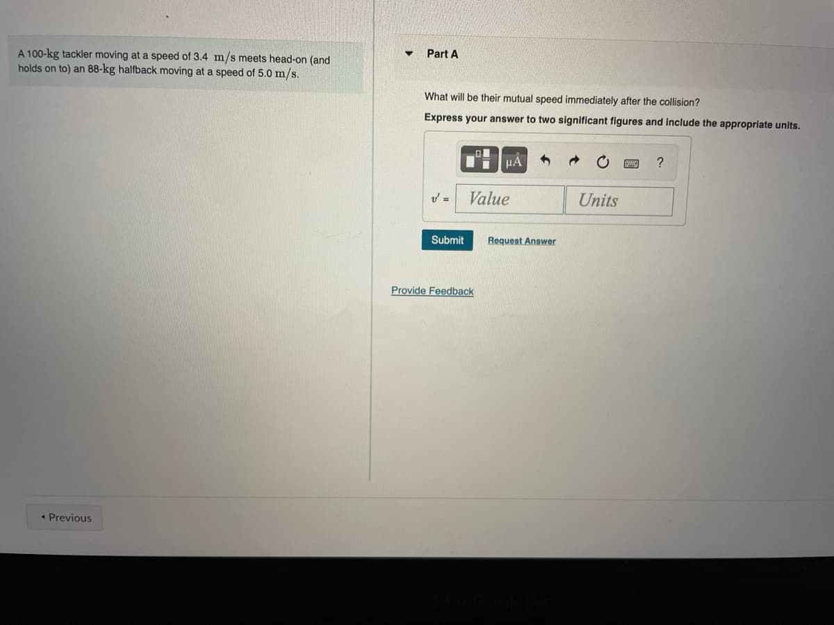A 100-kg tackler moving at a speed of 3.4 m/s meets head-on (and
holds on to) an 88-kg halfback moving at a speed of 5.0 m/s.
Part A
What will be their mutual speed immediately after the collision?
Express your answer to two significant figures and include the appropriate units.
HÀ
v' =
Value
Units
Submit
Request Answer
Provide Feedback
• Previous
