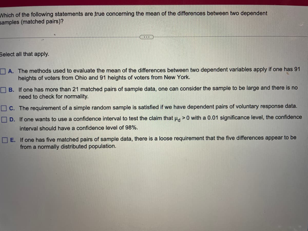 Which of the following statements are true concerning the mean of the differences between two dependent
samples (matched pairs)?
Select all that apply.
...
A. The methods used to evaluate the mean of the differences between two dependent variables apply if one has 91
heights of voters from Ohio and 91 heights of voters from New York.
B. If one has more than 21 matched pairs of sample data, one can consider the sample to be large and there is no
need to check for normality.
C. The requirement of a simple random sample is satisfied if we have dependent pairs of voluntary response data.
D. If one wants to use a confidence interval to test the claim that μ> 0 with a 0.01 significance level, the confidence
interval should have a confidence level of 98%.
E. If one has five matched pairs of sample data, there is a loose requirement that the five differences appear to be
from a normally distributed population.