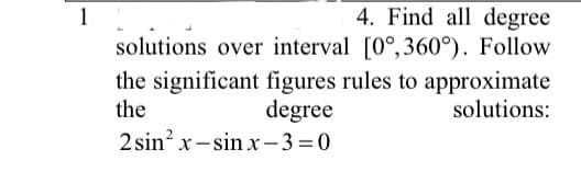4. Find all degree
solutions over interval [0°,360°). Follow
1
the significant figures rules to approximate
the
degree
solutions:
2 sin? x -sin x-3=0
