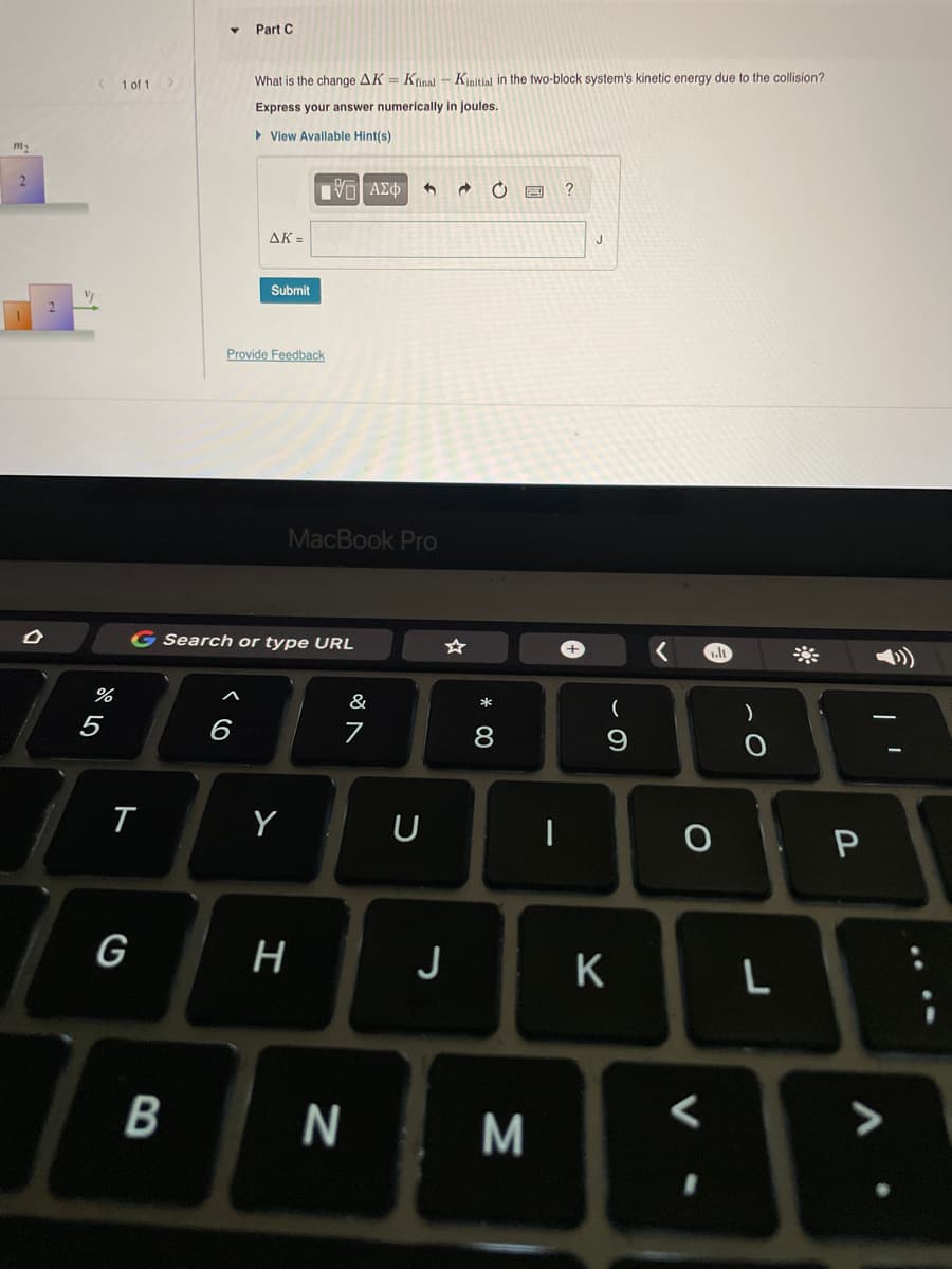 Part C
1 of 1
What is the change AK = Kinal - Kinitial in the two-block system's kinetic energy due to the collision?
Express your answer numerically in joules.
• View Avallable Hint(s)
m2
2.
J
AK =
Submit
Provide Feedback
MacBook Pro
G Search or type URL
%
&
*
5
6
8
Y
U
G
J
>
N
M
* 00
工
B
ト
