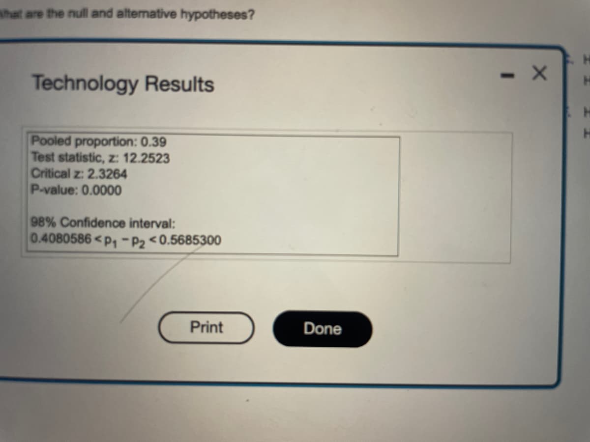 What are the null and alternative hypotheses?
Technology Results
Pooled proportion: 0.39
Test statistic, z: 12.2523
Critical z: 2.3264
P-value: 0.0000
98% Confidence interval:
0.4080586 P₁-P2 <0.5685300
Print
Done
- X
H