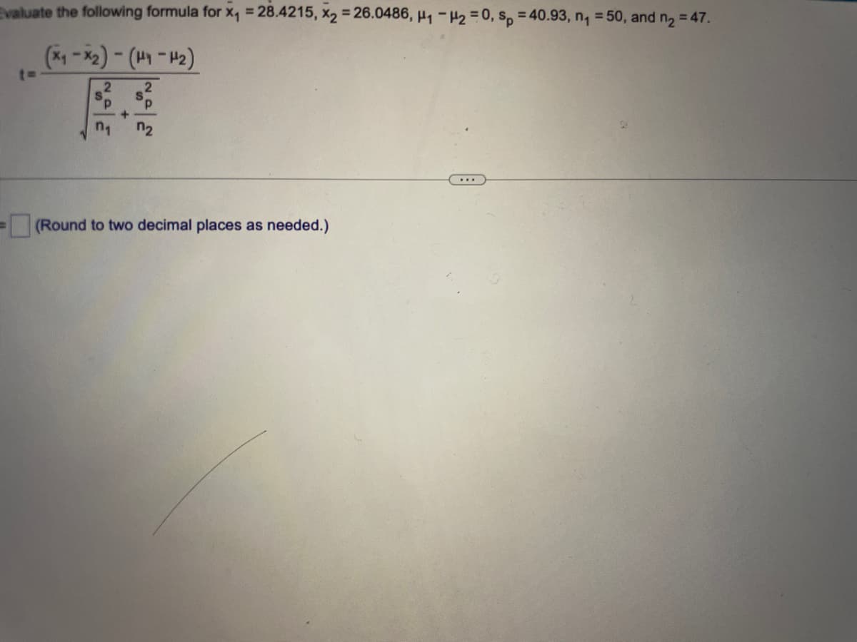 Evaluate the following formula for x₁ = 28.4215, x₂ = 26.0486, H₁ H2 = 0, sp = 40.93, n₁ = 50, and n₂ = 47.
(x₁-x₂) - (H₁-H₂)
2
2
P.
+
n₁
=
n₂
(Round to two decimal places as needed.)
...