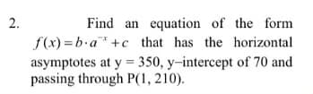 2.
Find an equation of the form
f(x) =b.a* +c that has the horizontal
asymptotes at y = 350, y-intercept of 70 and
passing through P(1, 210).
