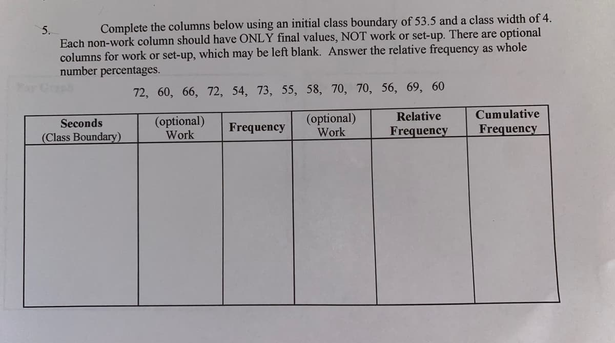 5.
Complete the columns below using an initial class boundary of 53.5 and a class width of 4.
Each non-work column should have ONLY final values, NOT work or set-up. There are optional
columns for work or set-up, which may be left blank. Answer the relative frequency as whole
number percentages.
72, 60, 66, 72, 54, 73, 55, 58, 70, 70, 56, 69, 60
Seconds
(Class Boundary)
(optional)
Work
Frequency
(optional)
Work
Relative
Frequency
Cumulative
Frequency