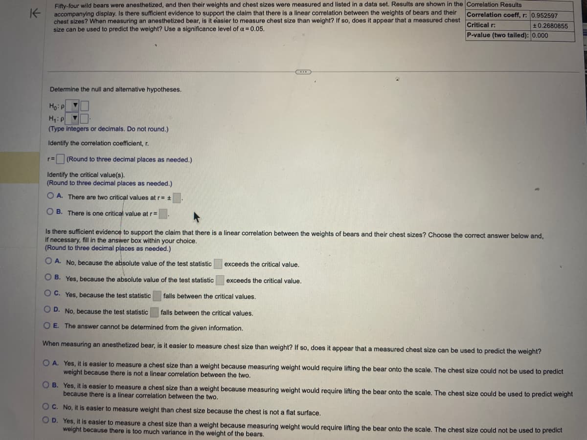 K
Fifty-four wild bears were anesthetized, and then their weights and chest sizes were measured and listed in a data set. Results are shown in the
accompanying display. Is there sufficient evidence to support the claim that there is a linear correlation between the weights of bears and their
chest sizes? When measuring an anesthetized bear, is it easier to measure chest size than weight? If so, does it appear that a measured chest
size can be used to predict the weight? Use a significance level of a = 0.05.
Determine the null and alternative hypotheses.
Ho: P
H₁: P ▼
(Type integers or decimals. Do not round.)
Identify the correlation coefficient, r.
r= (Round to three decimal places as needed.)
Identify the critical value(s).
(Round to three decimal places as needed.)
O A. There are two critical values at r= ±
OB. There is one critical value at r=
***
OB. Yes, because the absolute value of the test statistic
OC. Yes, because the test statistic
Is there sufficient evidence to support the claim that there is a linear correlation between the weights of bears and their chest sizes? Choose the correct answer below and,
if necessary, fill in the answer box within your choice.
(Round to three decimal places as needed.)
OA. No, because the absolute value of the test statistic
Correlation Results
Correlation coeff, r: 0.952597
Critical r:
±0.2680855
P-value (two tailed): 0.000
exceeds the critical value.
exceeds the critical value.
falls between the critical values.
OD. No, because the test statistic
falls between the critical values.
O E. The answer cannot be determined from the given information.
When measuring an anesthetized bear, is it easier to measure chest size than weight? If so, does it appear that a measured chest size can be used to predict the weight?
OA. Yes, it is easier to measure a chest size than a weight because measuring weight would require lifting the bear onto the scale. The chest size could not be used to predict
weight because there is not a linear correlation between the two.
OB. Yes, it is easier to measure a chest size than a weight because measuring weight would require lifting the bear onto the scale. The chest size could be used to predict weight
because there is a linear correlation between the two.
OC. No, it is easier to measure weight than chest size because the chest is not a flat surface.
OD. Yes, it is easier to measure a chest size than a weight because measuring weight would require lifting the bear onto the scale. The chest size could not be used to predict
weight because there is too much variance in the weight of the bears.