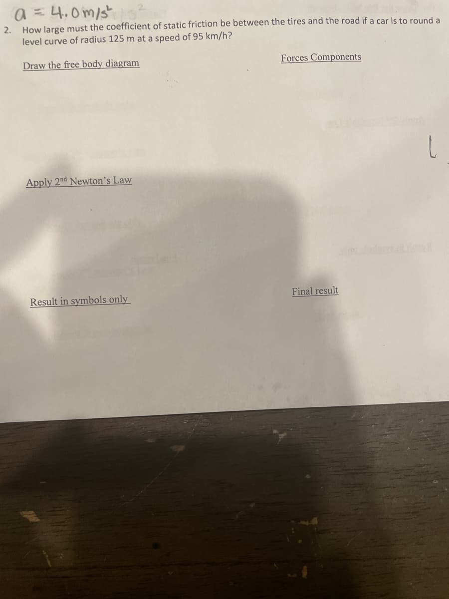 a = 4.0m/s"o
How large must the coefficient of static friction be between the tires and the road if a car is to round a
level curve of radius 125 m at a speed of 95 km/h?
2.
Draw the free body diagram
Forces Components
Apply 2nd Newton's Law
Result in symbols only
Final result
