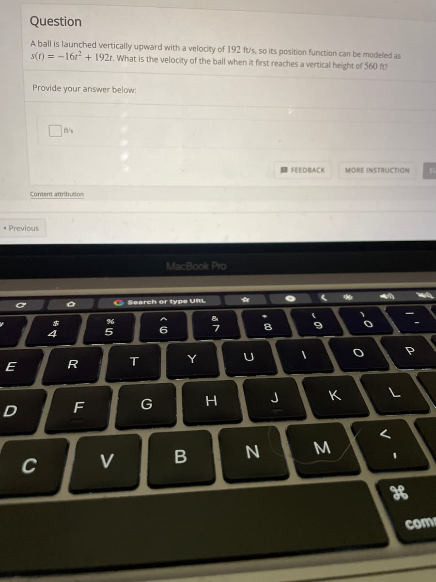 Question
A ball is launched vertically upward with a velocity of 192 ft/s, so its position function can be modeled as
s(t) = –16t² + 192t. What is the velocity of the ball when it first reaches a vertical height of 560 ft?
Provide your answer below:
B FEEDBACK
MORE INSTRUCTION
Content attribution
* Previous
MacBook Pro
G Search or type URL
$
8
4
P
R
T.
Y
E
K
G
D
3D
C
V
come
この
* LO

