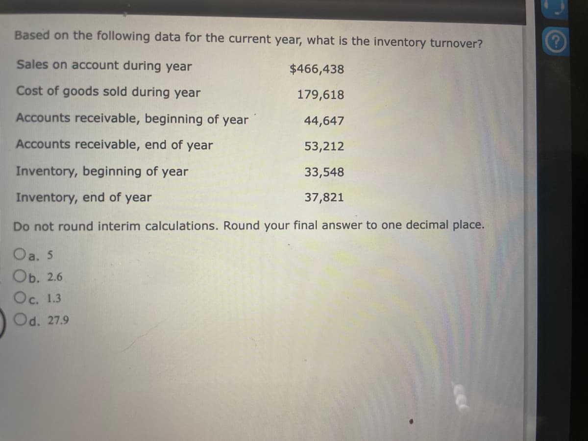 Based on the following data for the current year, what is the inventory turnover?
Sales on account during year
$466,438
Cost of goods sold during year
179,618
Accounts receivable, beginning of year
44,647
Accounts receivable, end of year
53,212
Inventory, beginning of year
33,548
Inventory, end of year
37,821
Do not round interim calculations. Round your final answer to one decimal place.
Oa. 5
Ob. 2.6
Oc. 1.3
Od. 27.9