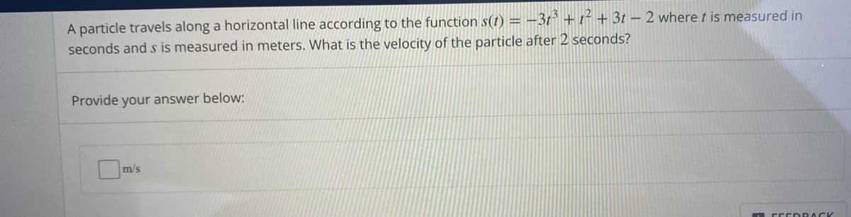 A particle travels along a horizontal line according to the function s(t) = –37° + t+ + 3t – 2 where t is measured in
seconds and s is measured in meters. What is the velocity of the particle after 2 seconds?
Provide your answer below:
m/s
OFE EDRA CK
