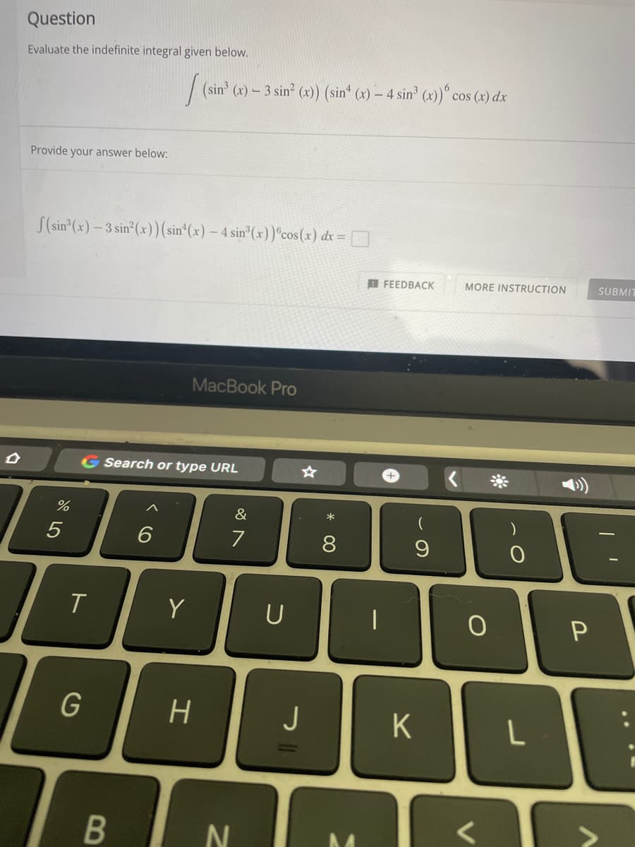 D
Question
Evaluate the indefinite integral given below.
Provide your answer below:
f(sin³(x)-3 sin²(x)) (sin(x) - 4 sin³(x)) cos(x) dx =
MacBook Pro
G Search or type URL
&
6
7
%
5
T
G
B
Y
H
(sin³ (x) - 3 sin² (x)) (sin* (x) — 4 sin³ (x)) ° cos (x) dx
FEEDBACK
9
N
U
J
*
8
K
MORE INSTRUCTION
)
0
O
L
P
SUBMIT
I