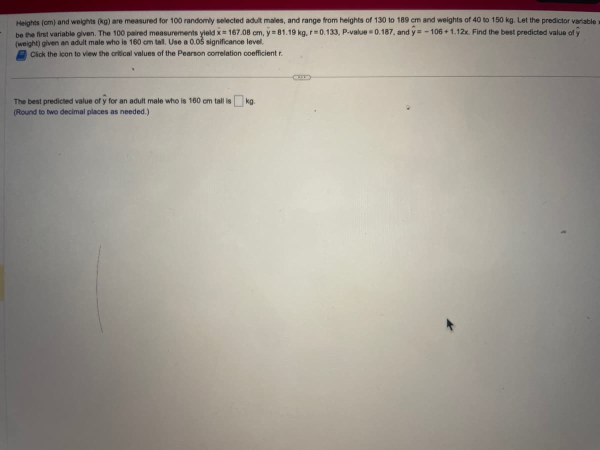 Heights (cm) and weights (kg) are measured for 100 randomly selected adult males, and range from heights of 130 to 189 cm and weights of 40 to 150 kg. Let the predictor variable x
be the first variable given. The 100 paired measurements yield x = 167.08 cm, y = 81.19 kg, r=0.133, P-value = 0.187, and y= -106 + 1.12x. Find the best predicted value of y
(weight) given an adult male who is 160 cm tall. Use a 0.05 significance level.
Click the icon to view the critical values of the Pearson correlation coefficient r.
The best predicted value of y for an adult male who is 160 cm tall is
(Round to two decimal places as needed.)
kg.