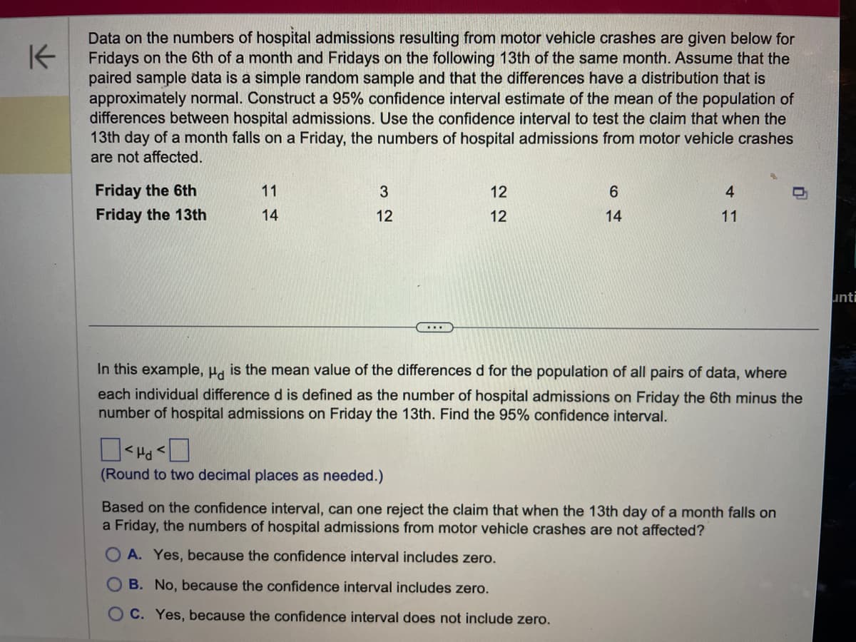 K
Data on the numbers of hospital admissions resulting from motor vehicle crashes are given below for
Fridays on the 6th of a month and Fridays on the following 13th of the same month. Assume that the
paired sample data is a simple random sample and that the differences have a distribution that is
approximately normal. Construct a 95% confidence interval estimate of the mean of the population of
differences between hospital admissions. Use the confidence interval to test the claim that when the
13th day of a month falls on a Friday, the numbers of hospital admissions from motor vehicle crashes
are not affected.
Friday the 6th
Friday the 13th
11
14
3
12
12
12
☐☐
<I
(Round to two decimal places as needed.)
6
14
4
11
In this example, Hd is the mean value of the differences d for the population of all pairs of data, where
each individual difference d is defined as the number of hospital admissions on Friday the 6th minus the
number of hospital admissions on Friday the 13th. Find the 95% confidence interval.
Based on the confidence interval, can one reject the claim that when the 13th day of a month falls on
a Friday, the numbers of hospital admissions from motor vehicle crashes are not affected?
A. Yes, because the confidence interval includes zero.
OB. No, because the confidence interval includes zero.
OC. Yes, because the confidence interval does not include zero.
unti