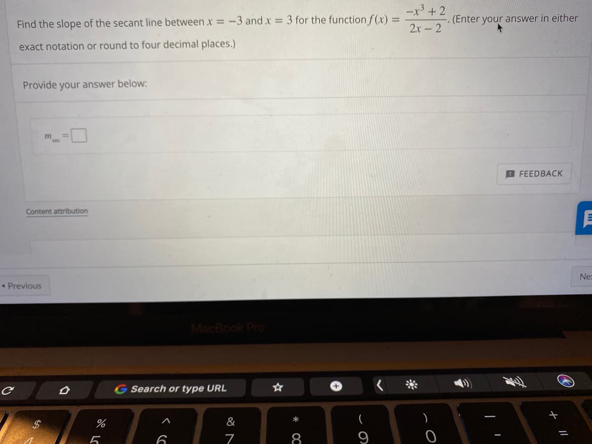 -x³ + 2
Find the slope of the secant line between .x = -3 and x = 3 for the function f(x) =
(Enter your answer in either
2x-2
exact notation or round to four decimal places.)
Provide your answer below:
m
sec
B FEEDBACK
Content attribution
Ne:
* Previous
MacBook Pro
G Search or type URL
&
*
(
%24
7
8
9
// +
* OC
