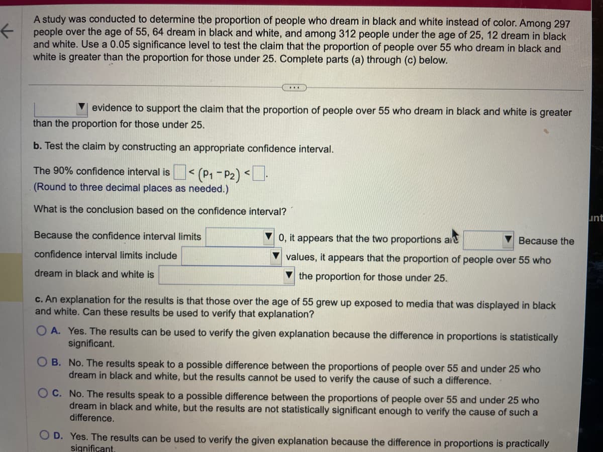 A study was conducted to determine the proportion of people who dream in black and white instead of color. Among 297
people over the age of 55, 64 dream in black and white, and among 312 people under the age of 25, 12 dream in black
and white. Use a 0.05 significance level to test the claim that the proportion of people over 55 who dream in black and
white is greater than the proportion for those under 25. Complete parts (a) through (c) below.
…….
evidence to support the claim that the proportion of people over 55 who dream in black and white is greater
than the proportion for those under 25.
b. Test the claim by constructing an appropriate confidence interval.
The 90% confidence interval is < (P₁-P₂) <.
(Round to three decimal places as needed.)
What is the conclusion based on the confidence interval?
Because the confidence interval limits
confidence interval limits include
dream in black and white is
0, it appears that the two proportions ar
Because the
values, it appears that the proportion of people over 55 who
the proportion for those under 25.
c. An explanation for the results is that those over the age of 55 grew up exposed to media that was displayed in black
and white. Can these results be used to verify that explanation?
OA. Yes. The results can be used to verify the given explanation because the difference in proportions is statistically
significant.
OB. No. The results speak to a possible difference between the proportions of people over 55 and under 25 who
dream in black and white, but the results cannot be used to verify the cause of such a difference.
OC. No. The results speak to a possible difference between the proportions of people over 55 and under 25 who
dream in black and white, but the results are not statistically significant enough to verify the cause of such a
difference.
OD. Yes. The results can be used to verify the given explanation because the difference in proportions is practically
significant.
unt