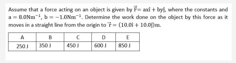 Assume that a force acting on an object is given by F= axî + byj, where the constants and
a = 8.0Nm-1, b = -1.0Nm-1. Determine the work done on the object by this force as it
moves in a straight line from the origin to T (10.0î + 10.0f)m.
A
B
D
E
250 J
350 J
450 J
600 J
850 J
