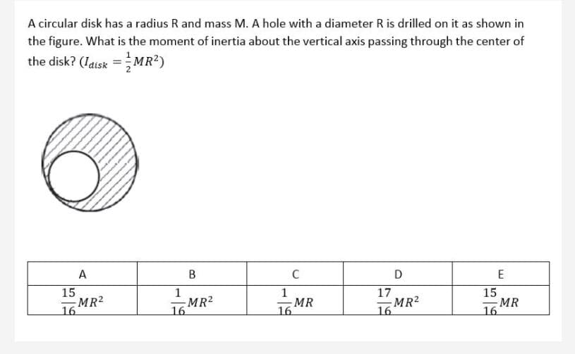 A circular disk has a radius R and mass M. A hole with a diameter R is drilled on it as shown in
the figure. What is the moment of inertia about the vertical axis passing through the center of
the disk? (Iatsk = MR?)
A
C
D
E
15
MR2
16
1
-MR2
16
MR
16
17
MR2
16
15
MR
16
