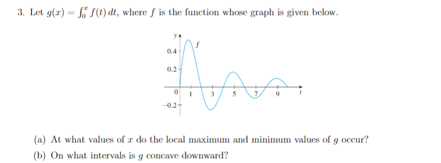 3. Let g(x) = S S(t) dt, where f is the function whose graph is given below.
yA
f
0.4-
0.2
0 1
7
3
-0.2-
(a) At what values of x do the local maximum and minimum values of g occur?
(b) On what intervals is g concave downward?
