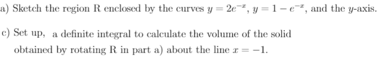 a) Sketch the region R enclosed by the curves y = 2e¬ª, y =1-eª, and the y-axis.
c) Set up, a definite integral to calculate the volume of the solid
obtained by rotating R in part a) about the line x =
