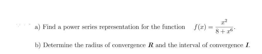 a) Find a power series representation for the function f(x) =
8+ x6 *
b) Determine the radius of convergence R and the interval of convergence I.
