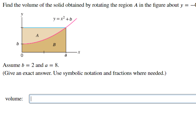 Find the volume of the solid obtained by rotating the region A in the figure about y = -4
y = x² +b
A
b
B
Assume b = 2 and a = 8.
(Give an exact answer. Use symbolic notation and fractions where needed.)
volume:
