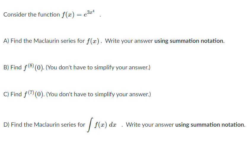 Consider the function f(x) = e3*
A) Find the Maclaurin series for f(x). Write your answer using summation notation.
B) Find f(8) (0). (You don't have to simplify your answer.)
C) Find f(7)(0). (You don't have to simplify your answer.)
D) Find the Maclaurin series for | f(x) dx . Write your answer using summation notation.
