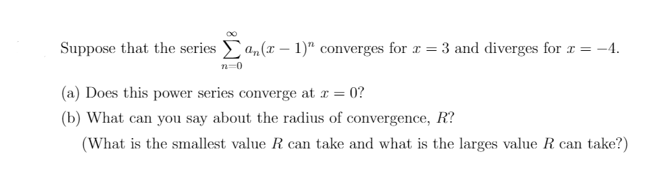 Suppose that the series a,(x – 1)" converges for x = 3 and diverges for x = -4.
= -4.
n=0
(a) Does this power series converge at r = 0?
(b) What can you say about the radius of convergence, R?
(What is the smallest value R can take and what is the larges value R can take?)
