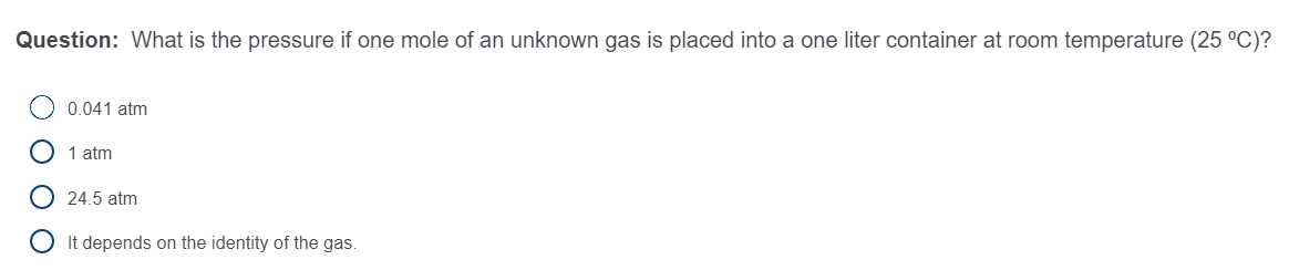 Question: What is the pressure if one mole of an unknown gas is placed into a one liter container at room temperature (25 °C)?
0.041 atm
1 atm
24.5 atm
It depends on the identity of the gas.
O O O
