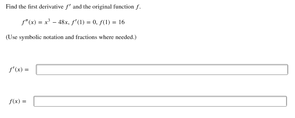 Find the first derivative f' and the original function f.
f"(x) = x³ – 48x, f'(1) = 0, ƒ(1) = 16
(Use symbolic notation and fractions where needed.)
f' (x) =
f(x) =
