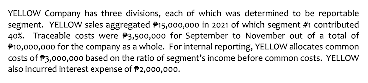 YELLOW Company has three divisions, each of which was determined to be reportable
segment. YELLOW sales aggregated P15,000,000 in 2021 of which segment #1 contributed
40%. Traceable costs were P3,500,000 for September to November out of a total of
P10,000,000 for the company as a whole. For internal reporting, YELLOW allocates common
costs of P3,000,000 based on the ratio of segment's income before common costs. YELLOW
also incurred interest expense of P2,000,000.
