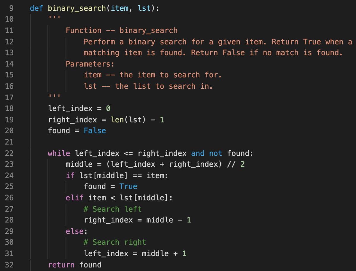 9.
def binary_search(item, lst):
10
11
Function
binary_search
--
12
Perform a binary search for a given item. Return True when a
matching item is found. Return False if no match is found.
13
14
Parameters:
15
item
the item to search for.
--
16
lst
the list to search in.
--
17
18
left_index
= 0
right_index
found = False
19
len (lst) - 1
%3D
20
21
right_index and not found:
(left_index + right_index) // 2
22
while left_index <=
23
middle
if lst[middle]
found = True
24
item:
25
26
elif item < lst[middle]:
27
# Search left
28
right_index
middle - 1
29
else:
30
# Search right
31
left_index
= middle + 1
32
return found
