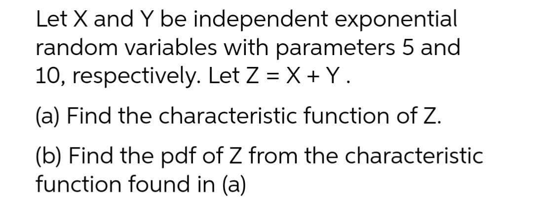 Let X and Y be independent exponential
random variables with parameters 5 and
10, respectively. Let Z = X + Y.
(a) Find the characteristic function of Z.
(b) Find the pdf of Z from the characteristic
function found in (a)
