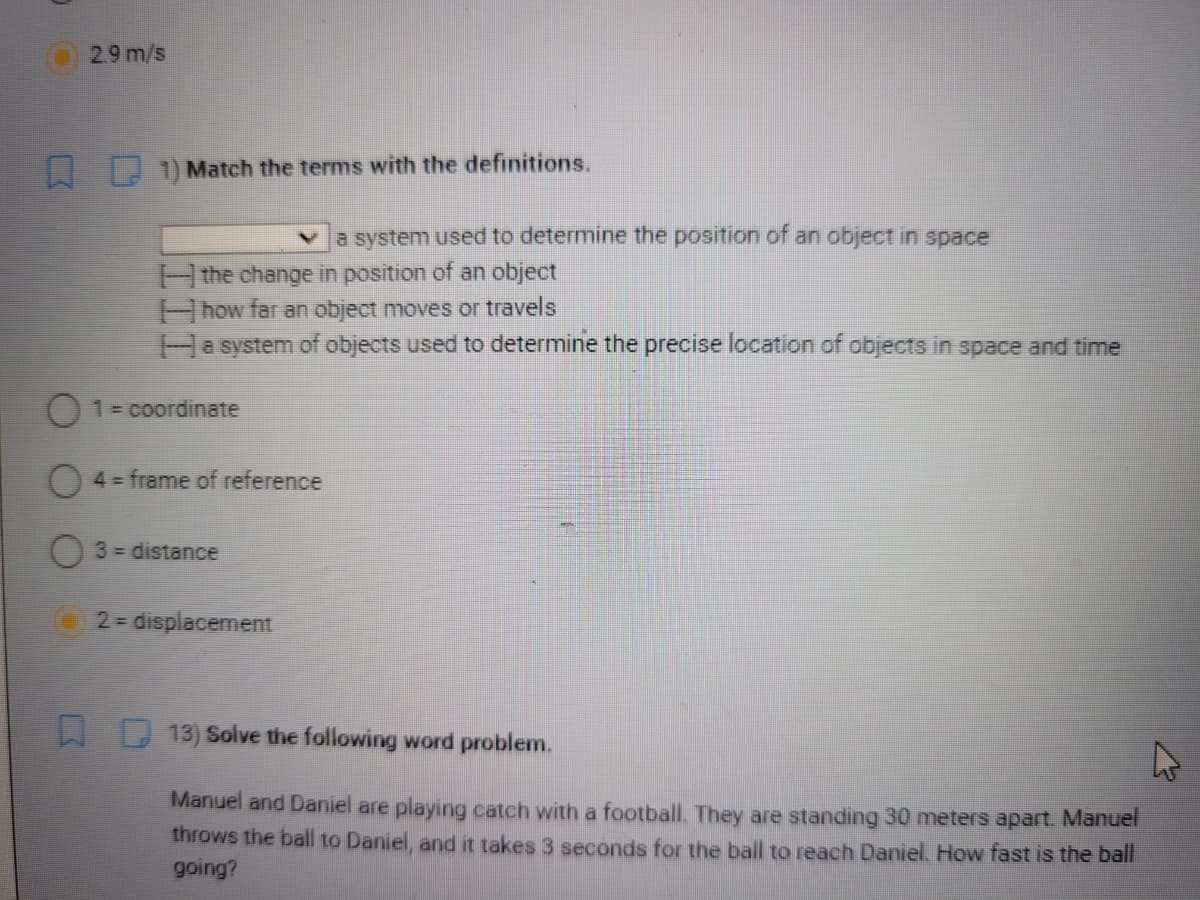 2.9 m/s
1) Match the terms with the definitions.
Va system used to determine the position of an object in space
Hthe change in position of an object
how far an object moves or travels
Hasystem of objects used to determine the precise location of objects in space and time
01= coordinate
4= frame of reference
3 = distance
2 = displacement
13) Solve the following word problem.
Manuel and Daniel are playing catch with a football. They are standing 30 meters apart Manuel
throws the ball to Daniel, and it takes 3 seconds for the ball to reach Daniel. How fast is the ball
going?
