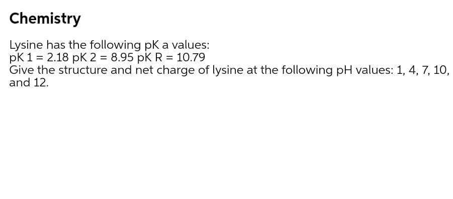 Chemistry
Lysine has the following pK a values:
pK 1 = 2.18 pK 2 = 8.95 pK R = 10.79
Give the structure and net charge of lysine at the following pH values: 1, 4, 7, 10,
and 12.
