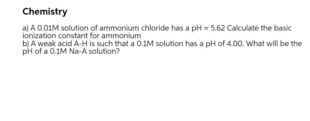 Chemistry
a) A 0.01M solution of ammonium chloride has a pH = 5.62 Calculate the basic
ionization constant for ammonium
b) A weak acid A-H is such that a 0.1M solution has a pH of 4.00. What will be the
pH of a 0.1M Na-A solution?
%3D
