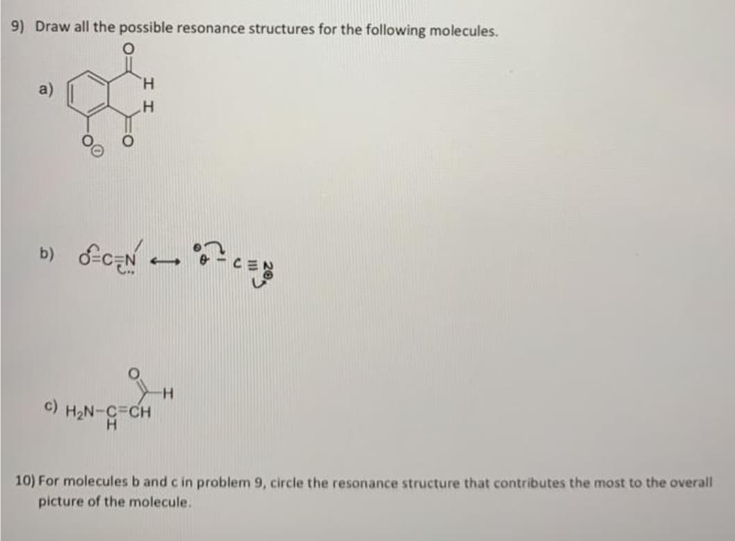 9) Draw all the possible resonance structures for the following molecules.
H.
b)
c)
H2N-C=CH
10) For molecules b and c in problem 9, circle the resonance structure that contributes the most to the overall
picture of the molecule.

