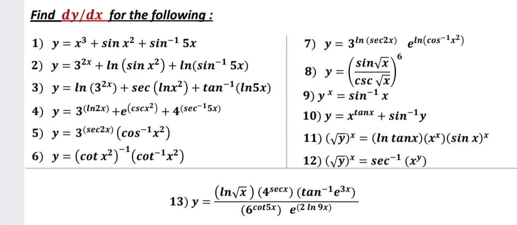 Find dy/dx for the following :
1) y = x3 + sin x² + sin-1 5x
7) y = 3ln (sec2x) eln(cos-1x²)
(sin/x
csc /x
9) y* = sin-1 x
2) y = 32x + In (sin x²) + In(sin-1 5x)
8) у%3D
3) y = In (32x) + sec (Inx²) + tan-1(In5x)
4) y = 3(In2x) +e(cscx²) + 4(sec-15x)
%3D
10) y = xtanx + sin-ly
5) y = 3(sec2x) (cos-1x²)
11) (Vy)* = (In tanx)(x*)(sin x)*
%3D
6) у3
= (cot x²)**(cot-!x²)
12) (/y)* %D sec-1 (х)
(n/x) (4-еск) (tan-1е3:)
(6cot5x) e(2 In 9x)
13) у %3D
