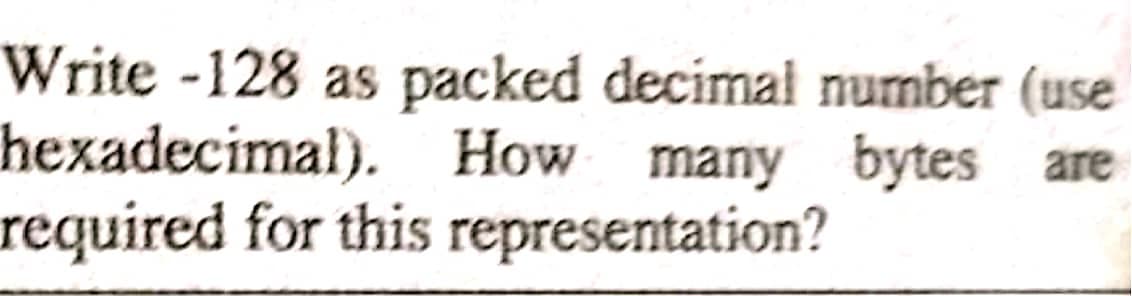 Write -128 as packed decimal number (use
hexadecimal). How many bytes are
required for this representation?