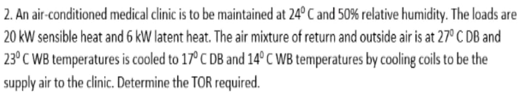 2. An air-conditioned medical clinic is to be maintained at 24° C and 50% relative humidity. The loads are
20 kW sensible heat and 6 kW latent heat. The air mixture of return and outside air is at 27° C DB and
23°C WB temperatures is cooled to 17° C DB and 14°C WB temperatures by cooling coils to be the
supply air to the clinic. Determine the TOR required.