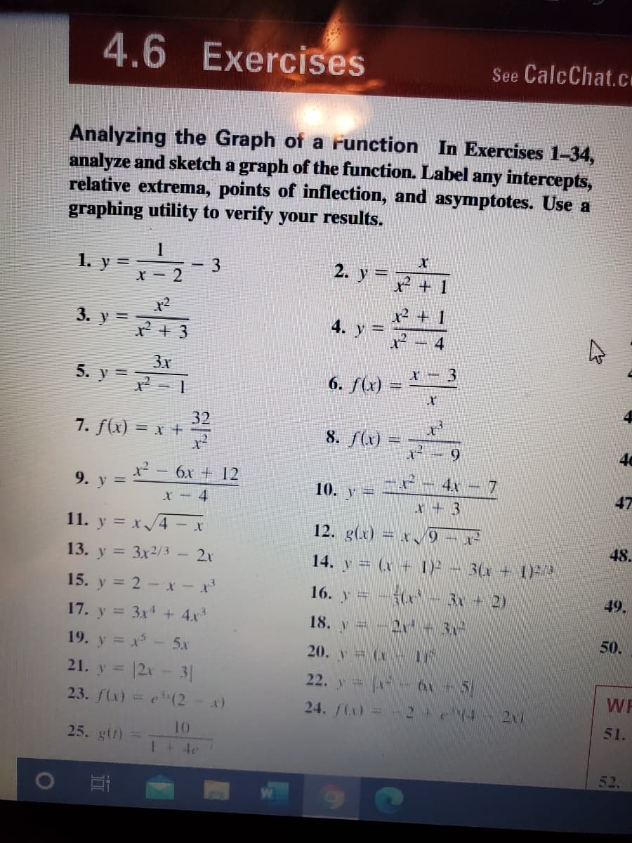 4.6 Exercises
See CalcChat.cI
Analyzing the Graph of a runction In Exercises 1-34,
analyze and sketch a graph of the function. Label any intercepts,
relative extrema, points of inflection, and asymptotes. Use a
graphing utility to verify your results.
1. y = -3
2. y =
X - 2
x2 + 1
x² + 1
3. y =
4. y =
-4
3x
5. y =
6. f(x) = - 3
32
7. f(x) = x +
8. f(x) =
6.
46
x² - 6x + 12
4x 7
9. y =
10. y=
47
X-4
x + 3
11. y = x/4- x
12. g(x) = x9 - x
48.
13. y = 3x2/ 3
2x
14. y = (x + I) - 3(x + 1
15. y = 2- x-x*
16. y = -(
3x+ 2)
49.
17. y = 3x + 4x
18. y =-2 + 3,-
50.
19. y = x- 5x
20. y= (x-F
21. y = 12x-3|
22. y - 0+
51
WF
23. f(x) = e (2-x)
24. /(x) =
21)
51.
10
25. g(r) =
1 + 4e
52.
