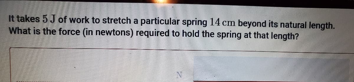 It takes 5 J of work to stretch a particular spring 14 cm beyond its natural length.
What is the force (in newtons) required to hold the spring at that length?
