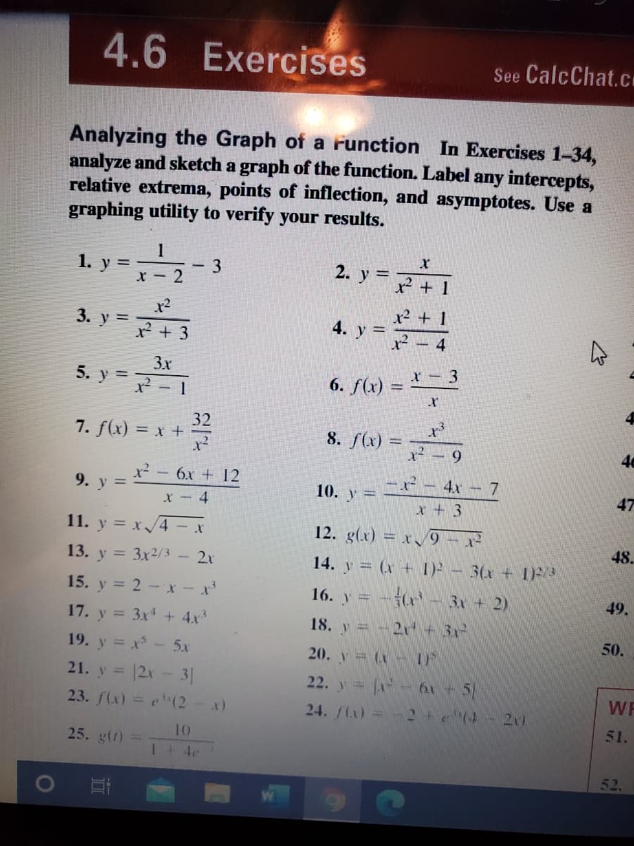 4.6 Exercises
See CalcChat.cI
Analyzing the Graph of a runction In Exercises 1-34,
analyze and sketch a graph of the function. Label any intercepts,
relative extrema, points of inflection, and asymptotes. Use a
graphing utility to verify your results.
1. y =- 3
2. y =
x² + 1
x² + 1
3. y =
4. y =
x² + 3
- 4
3x
5. y =
6. f(x) = - 3
32
7. f(x) = x +
8. f(x) =
6.
40
x² -6x + 12
4x -
9.
10. y=
47
X-4
x + 3
11. y = x/4- x
12. g(x) = x9 - x
48.
13. y = 3x2/3
2x
14. y = (x + I) - 3(x + 1
15. y = 2 - *- x*
16. y = -(
3x+ 2)
49.
17. y = 3x + 4x
18. y =-2r + 31
50.
19. y = x- 5x
21. y = 12x-3|
20. y= (- OF
22. y -0
51
2+74
WF
23. f(x) =e(2-x)
24./(x) =
21)
51.
10
25. g(r) =
1+ 4e
52.
