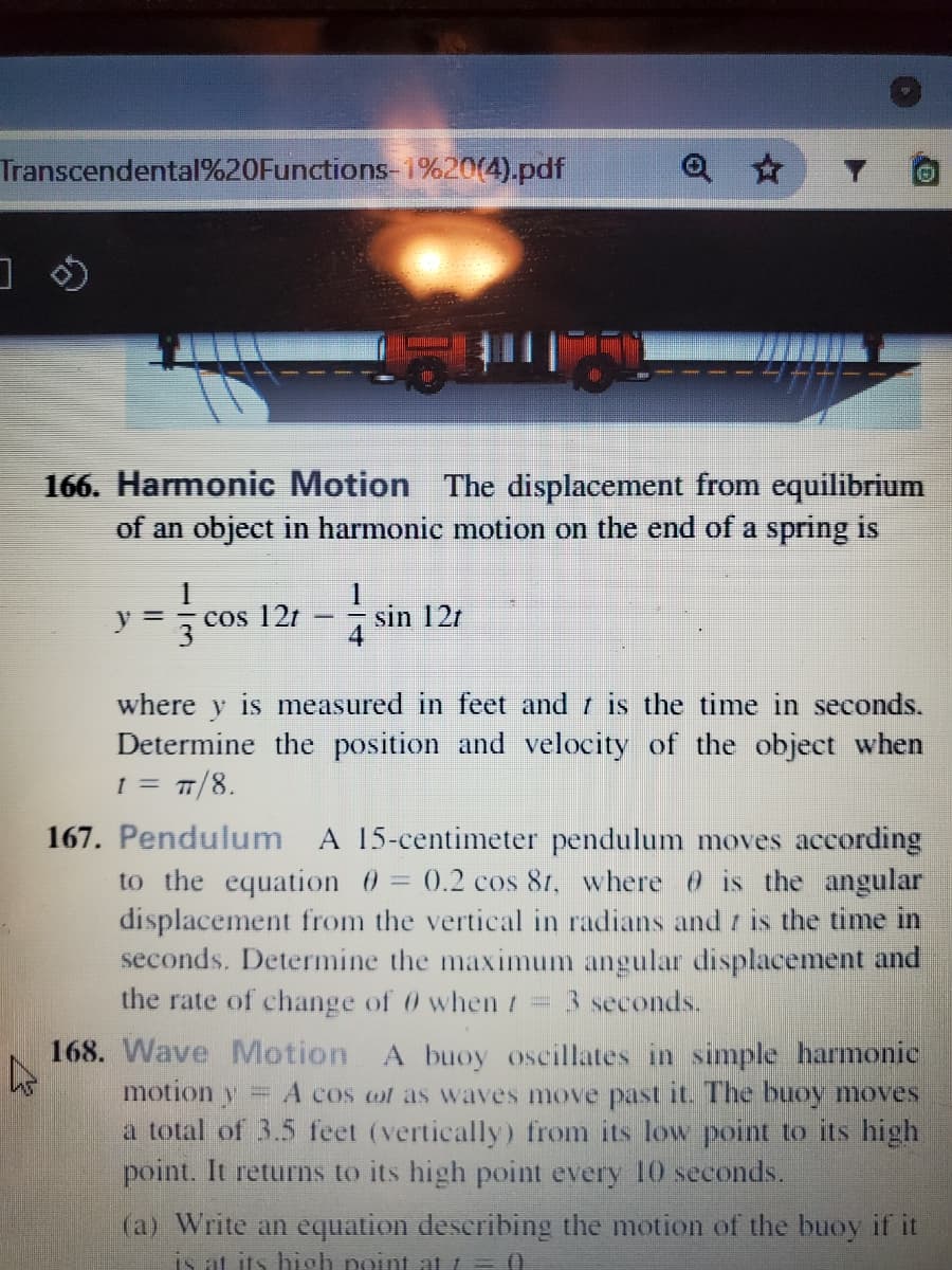Transcendental%20Functions- i%20(4).pdf
166. Harmonic Motion The displacement from equilibrium
of an object in harmonic motion on the end of a spring is
cos 121
sin 12r
4
y =
where y is measured in feet and is the time in seconds.
Determine the position and velocity of the object when
1 = T/8.
167. Pendulum A 15-centimeter pendulum moves according
to the equation 0 = 0.2 cos 81, where is the angular
displacement from the vertical in radians and t is the time in
seconds. Determine the maximum angular displacement and
the rate of change of 0 when t = 3 seconds.
168. Wave Motion
motion y
A buoy oscillates in simple harmonic
A cos ot as waves move past it. The buoy moves
a total of 3.5 feet (vertically) from its low point to its high
point. It returns to its high point every 10 seconds.
(a) Write an equation deseribing the motion of the buoy if it
is at its hisoh point at =
