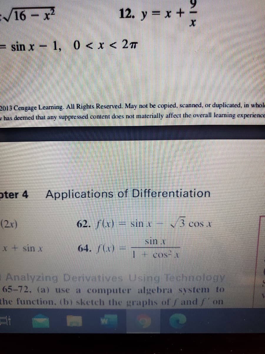 V16-x
12. y = x +
= sin x- 1, 0 < x < 27
2013 Cengage Lcarning. All Rights Reserved. May not be copied, scanned, or duplicated, in whole
v has deemed that any suppressed content does not materially affect the overall learning experience
pter 4
Applications of Differentiation
(2x)
62. f(x) sin x
3 cos x
COS V
sin x
x+ sin x
64. f(x)
1+cos-
Analyzing Derivatives Using Technology
65-72, (a) use a computer algebra system to
the function. (b) sketch the graphs of /and/ on
