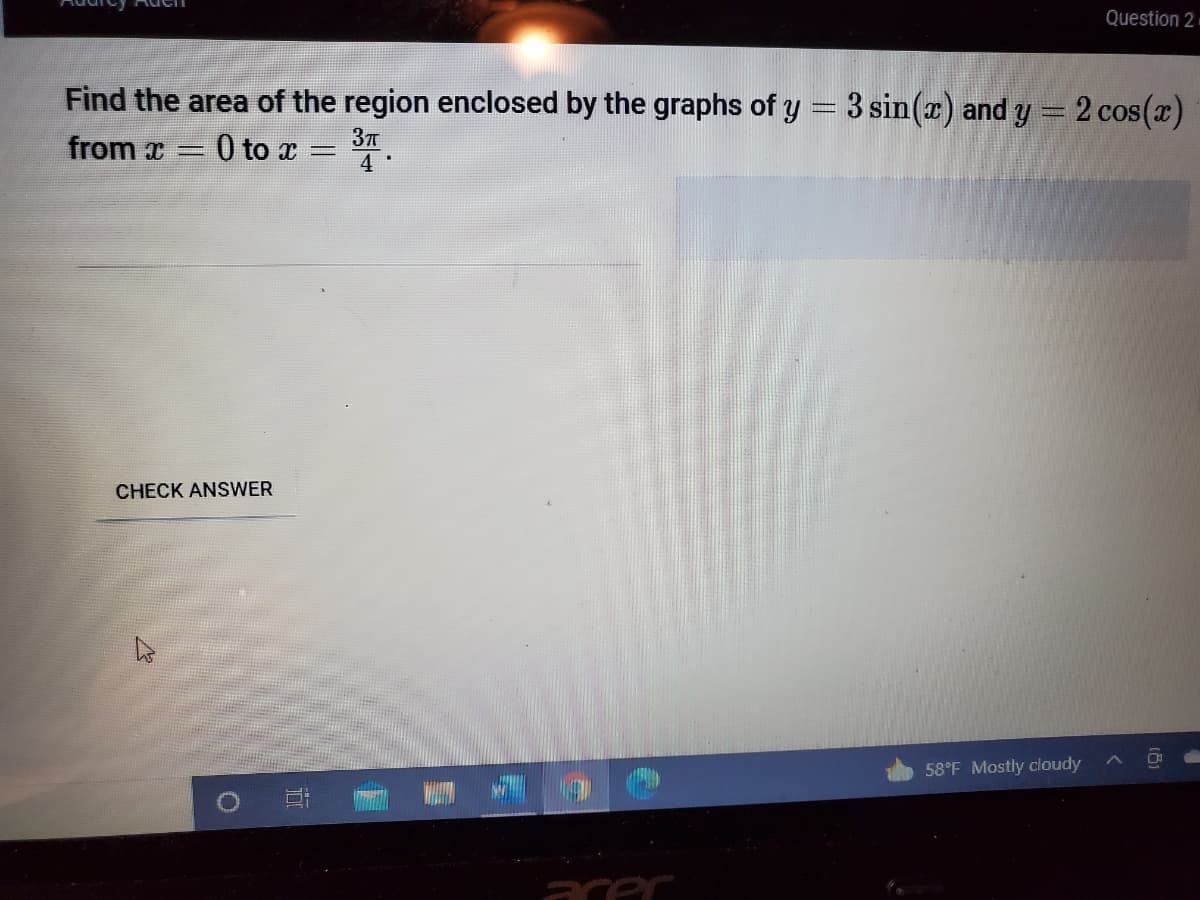 Question 2
Find the area of the region enclosed by the graphs of y = 3 sin(r) and y = 2 cos(x)
from a 0 to T
37T
4
CHECK ANSWER
58°F Mostly cloudy
acer
