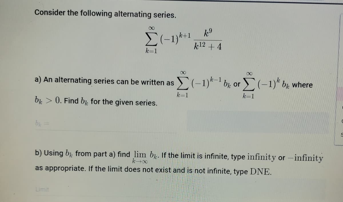 Consider the following alternating series.
Σ
k+1
k12 + 4
k=1
a) An alternating series can be written as
(-1)*-1 b; or (-1)* bg where
k=1
k=1
0. Find b, for the given series.
b) Using b from part a) find lim b. If the limit is infinite, type infinity or -infinity
as appropriate. If the limit does not exist and is not infinite, type DNE.
Limit
