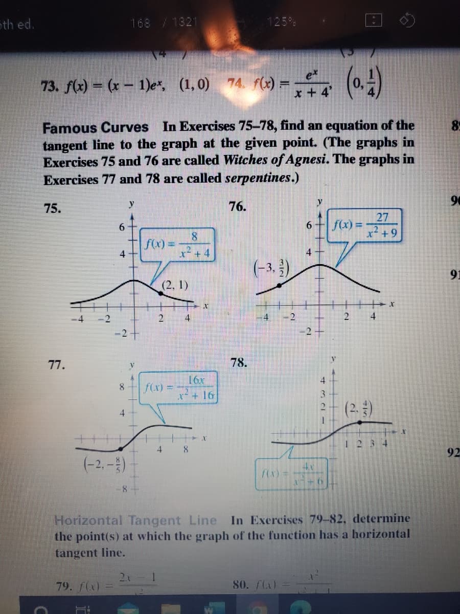 Sth ed.
168 /1321
73. f(2) = (x – 1)e*, (1,0) 74. f(2) =- (0.)
(~)
73. f(x) = (x – 1)e*, (1,0)
x + 4'
Famous Curves In Exercises 75-78, find an equation of the
tangent line to the graph at the given point. (The graphs in
Exercises 75 and 76 are called Witches of Agnesi. The graphs in
Exercises 77 and 78 are called serpentines.)
89
90
75.
76.
27
fx) =
6.
6.
f()%D
4
よ+4
(-3. )
91
(2, 1)
4
-2
4.
2
77.
78.
4.
8
f(x) =
+16
(2.)
4.
1234
4
8.
92
(-2,-)
8-
Horizontal Tangent Line
the point(s) at which the graph of the function has a horizontal
tangent line.
In Exercises 79-82, determine
79. f(x)
80. /L)
