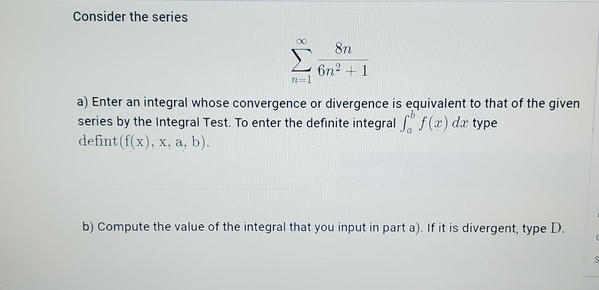 Consider the series
8n
6n2 + 1
n=1
a) Enter an integral whose convergence or divergence is equivalent to that of the given
series by the Integral Test. To enter the definite integral f(x) dx type
defint (f(x), x, a, b).
b) Compute the value of the integral that you input in part a). If it is divergent, type D.
