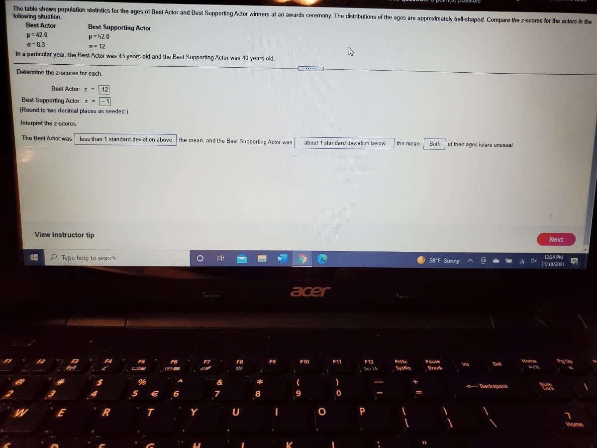 The table shows population statistics for the ages of Best Actor and Best Supporting Actor winners at an awards ceremony. The distributions of the ages are approximately bell-shaped, Compare the z-scores for the actors in the
following situation.
Best Actor
Best Supporting Actor
H= 42.0
H= 52.0
6=8.3
O = 12
In a particular year, the Best Actor was 43 years old and the Best Supporting Actor was 40 years old.
....
Determine the z-scores for each.
Best Actor: z = .12
Best Supporting Actor: z =
- 1
(Round to two decimal places as needed.)
Interpret the z-scores.
The Best Actor was
less than 1 standard deviation above the mean, and the Best Supporting Actor was
about 1 standard deviation below
the mean
Both
of their ages is/are unusual.
View instructor tip
Next
P Type here to search
58°F Sunny
12:24 PM
11/18/2021
acer
F3
F4
F5
F6
F7
F8
F9
F10
F11
F12
PrtSc
Pause
Home
Pg
Ins
Del
Scr Lk
SysRq
Break
%
&
*
- Backspace
Num
Lock
5 € 6
7
8
9
Y
U
P
Home
K
