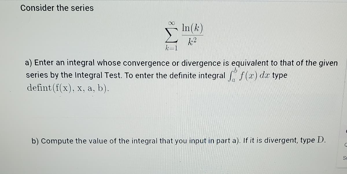 Consider the series
In(k)
k=1
a) Enter an integral whose convergence or divergence is equivalent to that of the given
series by the Integral Test. To enter the definite integral f(a) dr type
defint (f(x), x, a, b).
b) Compute the value of the integral that you input in part a). If it is divergent, type D.
So
IM:
